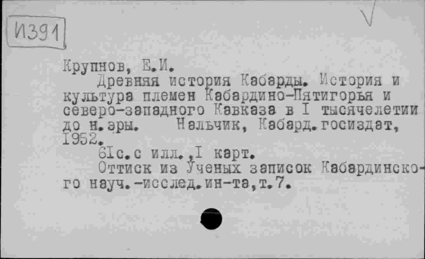 ﻿Крупнов, Е.И.
Древняя история Кабарды. История и культура племен Кабардино-Пятигорья и северо-западного Кавказа в I тысячелетии до н.эры. Нальчик, Кэбард.Госиздат, 1952.
біс.с илл. ,1 карт.
Оттиск из Ученых записок Кабэрдинско го науч.-исслед.ин-та,т.7.